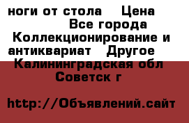 ноги от стола. › Цена ­ 12 000 - Все города Коллекционирование и антиквариат » Другое   . Калининградская обл.,Советск г.